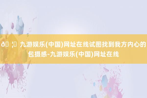 🦄九游娱乐(中国)网址在线试图找到我方内心的包摄感-九游娱乐(中国)网址在线