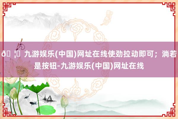 🦄九游娱乐(中国)网址在线使劲拉动即可；淌若是按钮-九游娱乐(中国)网址在线