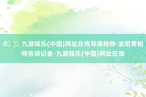 🦄九游娱乐(中国)网址在线导演帕特·波尼蒂帕特告诉记者-九游娱乐(中国)网址在线