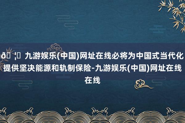 🦄九游娱乐(中国)网址在线必将为中国式当代化提供坚决能源和轨制保险-九游娱乐(中国)网址在线