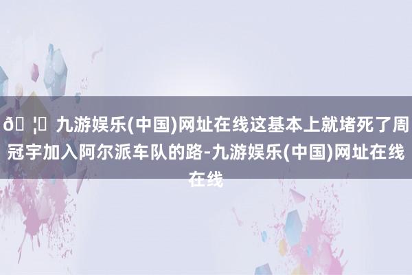 🦄九游娱乐(中国)网址在线这基本上就堵死了周冠宇加入阿尔派车队的路-九游娱乐(中国)网址在线