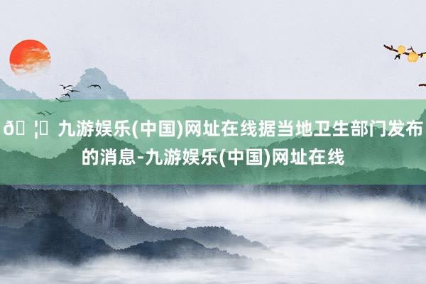 🦄九游娱乐(中国)网址在线据当地卫生部门发布的消息-九游娱乐(中国)网址在线