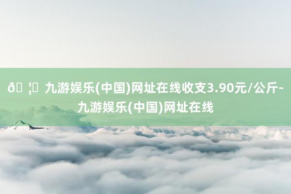 🦄九游娱乐(中国)网址在线收支3.90元/公斤-九游娱乐(中国)网址在线