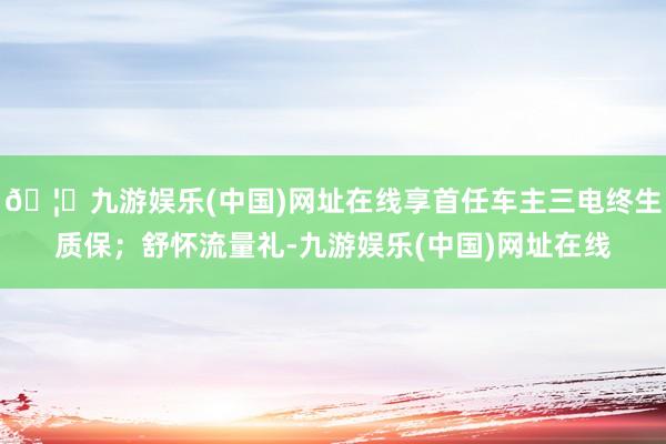 🦄九游娱乐(中国)网址在线享首任车主三电终生质保；舒怀流量礼-九游娱乐(中国)网址在线