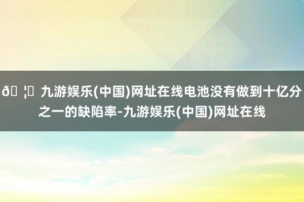 🦄九游娱乐(中国)网址在线电池没有做到十亿分之一的缺陷率-九游娱乐(中国)网址在线