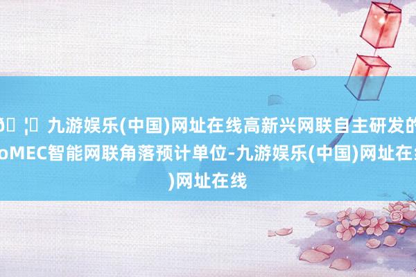 🦄九游娱乐(中国)网址在线高新兴网联自主研发的GoMEC智能网联角落预计单位-九游娱乐(中国)网址在线