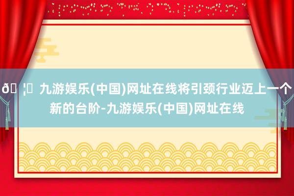 🦄九游娱乐(中国)网址在线将引颈行业迈上一个新的台阶-九游娱乐(中国)网址在线