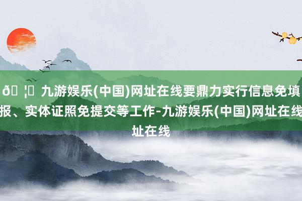 🦄九游娱乐(中国)网址在线要鼎力实行信息免填报、实体证照免提交等工作-九游娱乐(中国)网址在线