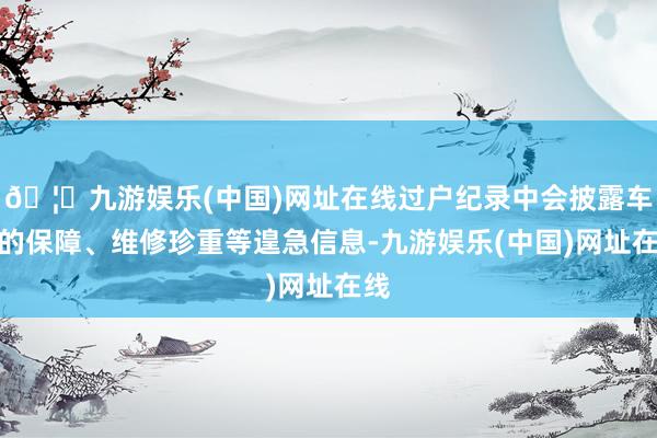 🦄九游娱乐(中国)网址在线过户纪录中会披露车辆的保障、维修珍重等遑急信息-九游娱乐(中国)网址在线