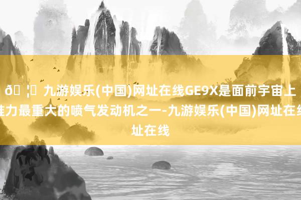 🦄九游娱乐(中国)网址在线GE9X是面前宇宙上推力最重大的喷气发动机之一-九游娱乐(中国)网址在线