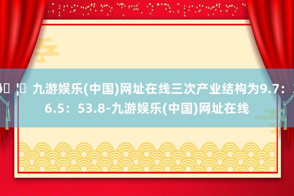 🦄九游娱乐(中国)网址在线三次产业结构为9.7：36.5：53.8-九游娱乐(中国)网址在线