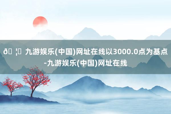 🦄九游娱乐(中国)网址在线以3000.0点为基点-九游娱乐(中国)网址在线