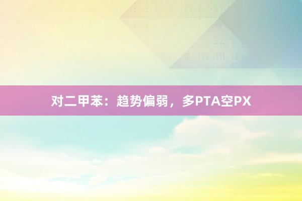 对二甲苯：趋势偏弱，多PTA空PX