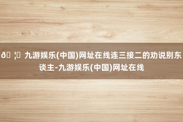 🦄九游娱乐(中国)网址在线连三接二的劝说别东谈主-九游娱乐(中国)网址在线