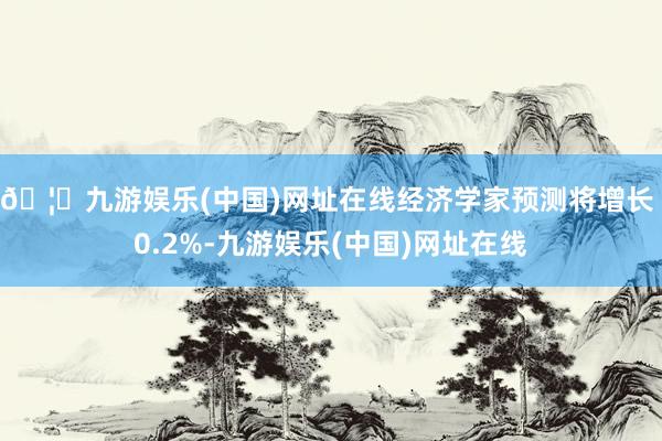 🦄九游娱乐(中国)网址在线经济学家预测将增长 0.2%-九游娱乐(中国)网址在线