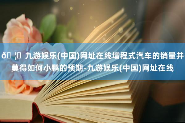 🦄九游娱乐(中国)网址在线增程式汽车的销量并莫得如何小鹏的预期-九游娱乐(中国)网址在线