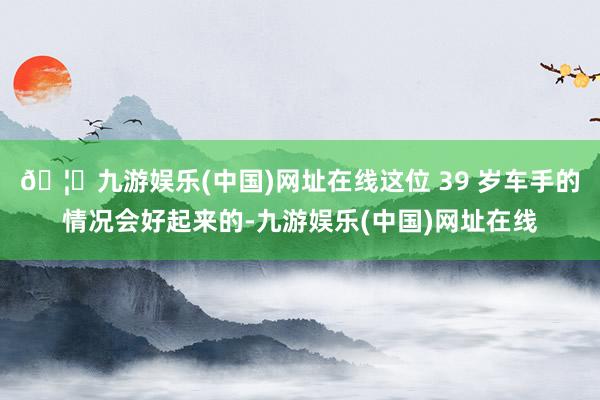 🦄九游娱乐(中国)网址在线这位 39 岁车手的情况会好起来的-九游娱乐(中国)网址在线