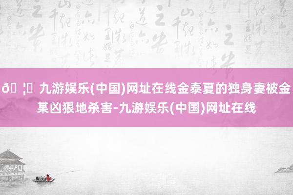 🦄九游娱乐(中国)网址在线金泰夏的独身妻被金某凶狠地杀害-九游娱乐(中国)网址在线