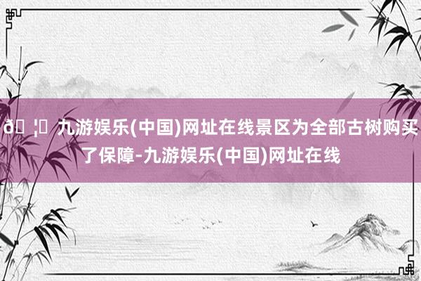 🦄九游娱乐(中国)网址在线景区为全部古树购买了保障-九游娱乐(中国)网址在线