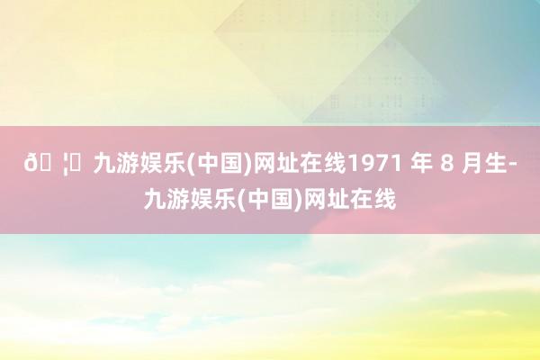 🦄九游娱乐(中国)网址在线1971 年 8 月生-九游娱乐(中国)网址在线