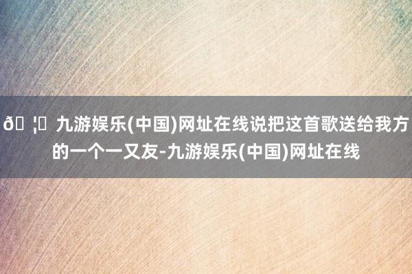 🦄九游娱乐(中国)网址在线说把这首歌送给我方的一个一又友-九游娱乐(中国)网址在线