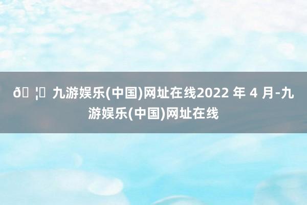 🦄九游娱乐(中国)网址在线2022 年 4 月-九游娱乐(中国)网址在线