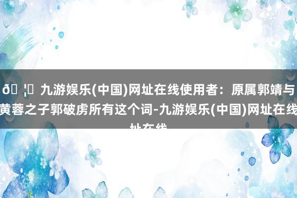 🦄九游娱乐(中国)网址在线使用者：原属郭靖与黄蓉之子郭破虏所有这个词-九游娱乐(中国)网址在线