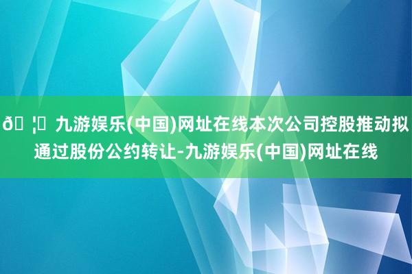 🦄九游娱乐(中国)网址在线本次公司控股推动拟通过股份公约转让-九游娱乐(中国)网址在线