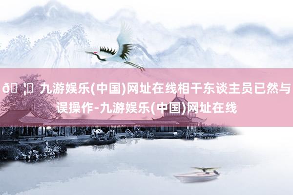 🦄九游娱乐(中国)网址在线相干东谈主员已然与误操作-九游娱乐(中国)网址在线