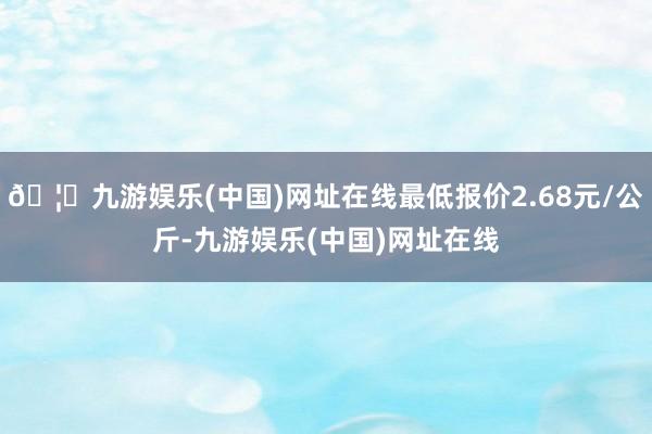 🦄九游娱乐(中国)网址在线最低报价2.68元/公斤-九游娱乐(中国)网址在线