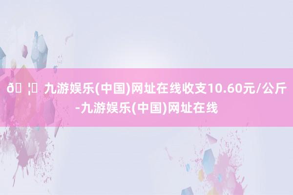 🦄九游娱乐(中国)网址在线收支10.60元/公斤-九游娱乐(中国)网址在线