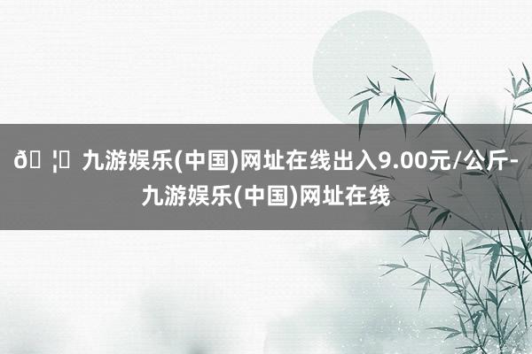 🦄九游娱乐(中国)网址在线出入9.00元/公斤-九游娱乐(中国)网址在线