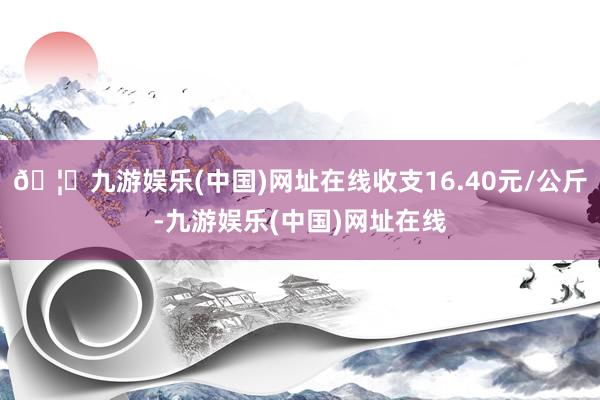 🦄九游娱乐(中国)网址在线收支16.40元/公斤-九游娱乐(中国)网址在线