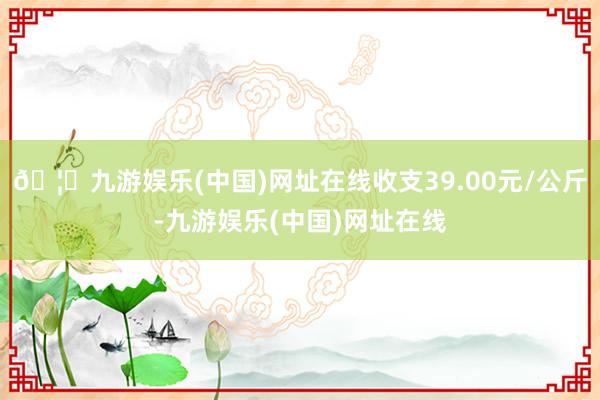 🦄九游娱乐(中国)网址在线收支39.00元/公斤-九游娱乐(中国)网址在线