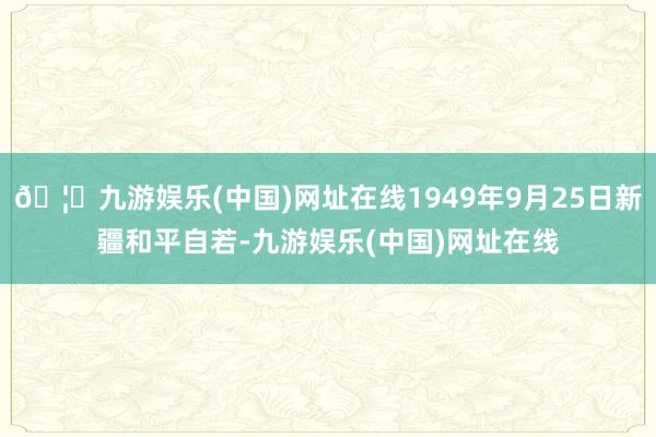 🦄九游娱乐(中国)网址在线1949年9月25日新疆和平自若-九游娱乐(中国)网址在线