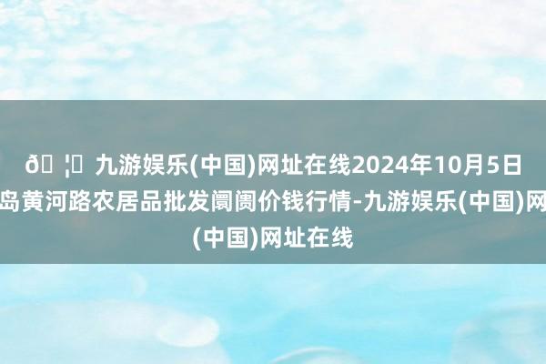 🦄九游娱乐(中国)网址在线2024年10月5日山东青岛黄河路农居品批发阛阓价钱行情-九游娱乐(中国)网址在线