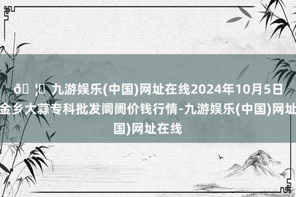 🦄九游娱乐(中国)网址在线2024年10月5日山东金乡大蒜专科批发阛阓价钱行情-九游娱乐(中国)网址在线