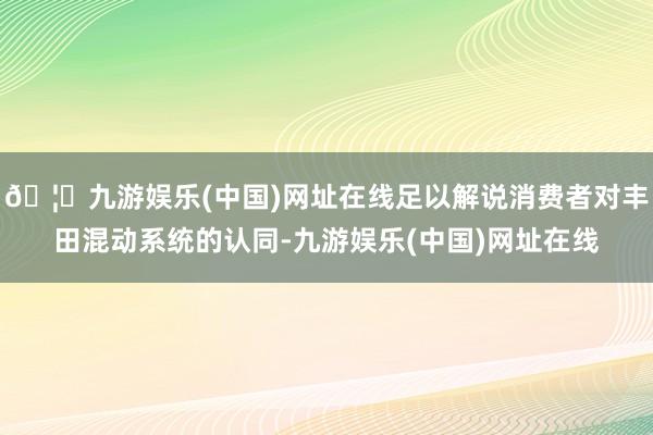 🦄九游娱乐(中国)网址在线足以解说消费者对丰田混动系统的认同-九游娱乐(中国)网址在线