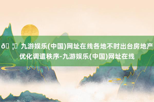 🦄九游娱乐(中国)网址在线各地不时出台房地产优化调遣秩序-九游娱乐(中国)网址在线