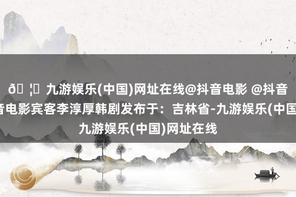 🦄九游娱乐(中国)网址在线@抖音电影 @抖音热门宝抖音电影宾客李淳厚韩剧发布于：吉林省-九游娱乐(中国)网址在线