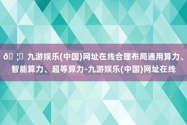 🦄九游娱乐(中国)网址在线合理布局通用算力、智能算力、超等算力-九游娱乐(中国)网址在线