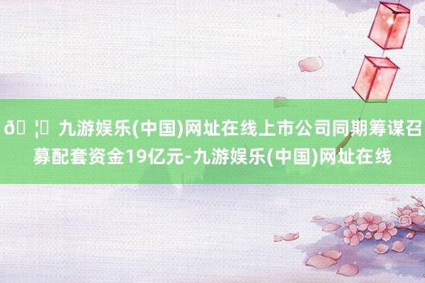 🦄九游娱乐(中国)网址在线上市公司同期筹谋召募配套资金19亿元-九游娱乐(中国)网址在线