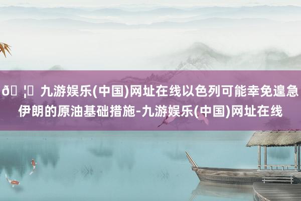 🦄九游娱乐(中国)网址在线以色列可能幸免遑急伊朗的原油基础措施-九游娱乐(中国)网址在线