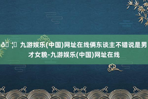 🦄九游娱乐(中国)网址在线俩东谈主不错说是男才女貌-九游娱乐(中国)网址在线