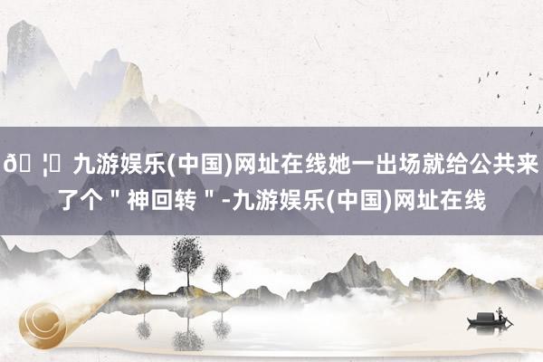 🦄九游娱乐(中国)网址在线她一出场就给公共来了个＂神回转＂-九游娱乐(中国)网址在线