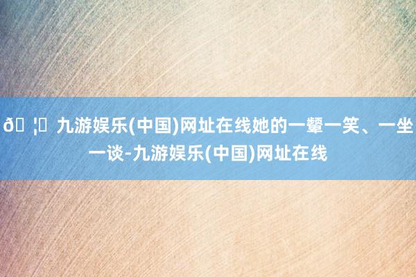 🦄九游娱乐(中国)网址在线她的一颦一笑、一坐一谈-九游娱乐(中国)网址在线