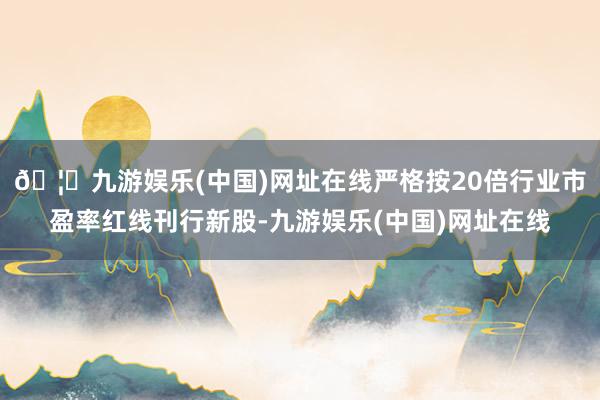 🦄九游娱乐(中国)网址在线严格按20倍行业市盈率红线刊行新股-九游娱乐(中国)网址在线