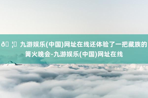 🦄九游娱乐(中国)网址在线还体验了一把藏族的篝火晚会-九游娱乐(中国)网址在线