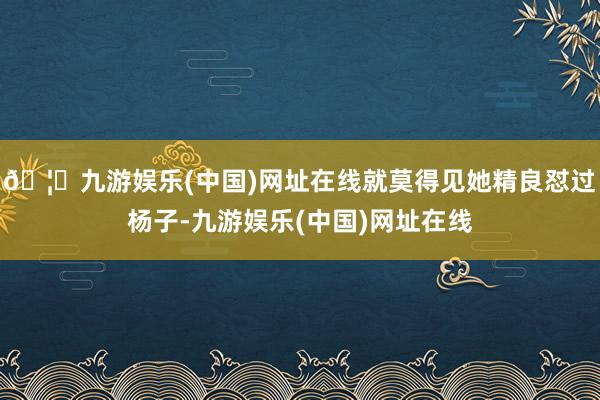 🦄九游娱乐(中国)网址在线就莫得见她精良怼过杨子-九游娱乐(中国)网址在线