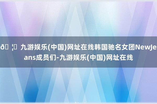 🦄九游娱乐(中国)网址在线韩国驰名女团NewJeans成员们-九游娱乐(中国)网址在线